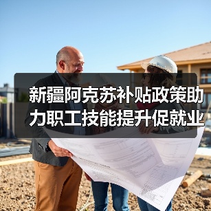 新疆阿克苏补贴政策助力职工技能提升促就业-图3 新疆阿克苏补贴政策助力职工技能提升促就业-图3